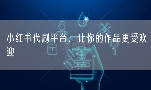 小红书代刷平台，让你的作品更受欢迎