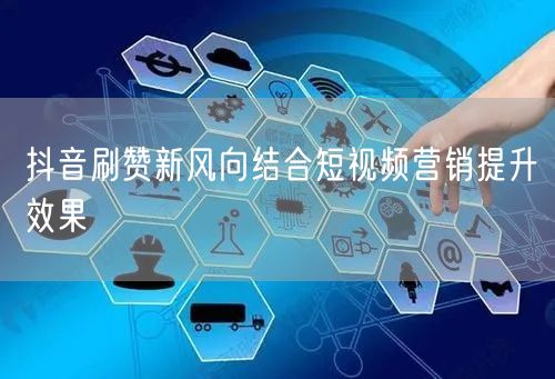抖音刷赞新风向结合短视频营销提升效果