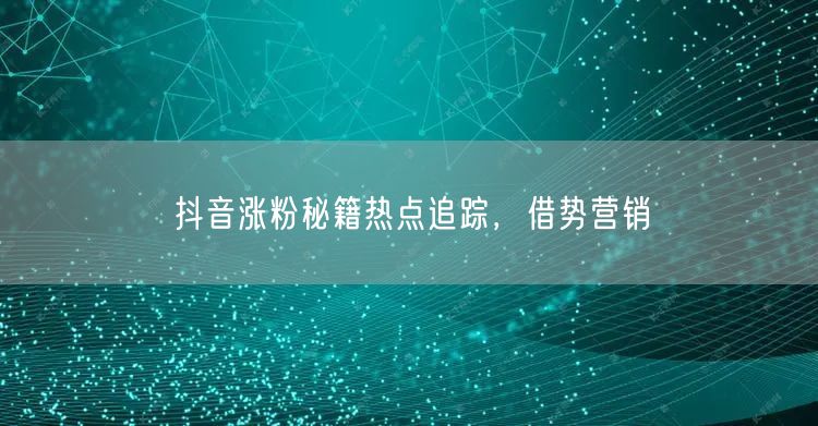 抖音涨粉秘籍热点追踪，借势营销