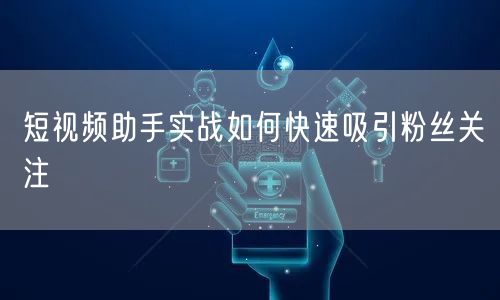 短视频助手实战如何快速吸引粉丝关注