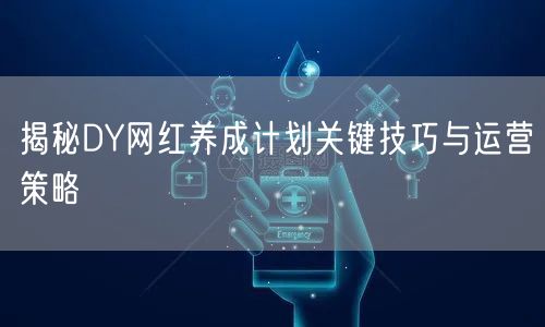 揭秘DY网红养成计划关键技巧与运营策略