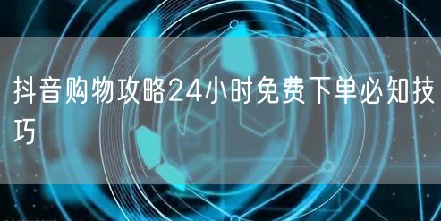 抖音购物攻略24小时免费下单必知技巧