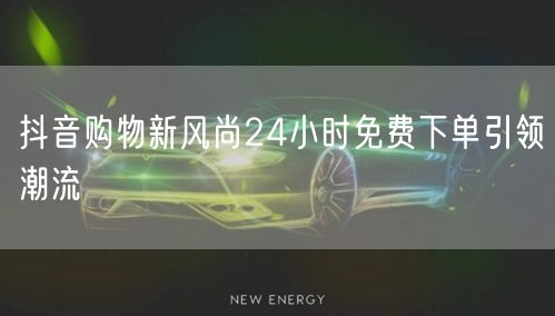 抖音购物新风尚24小时免费下单引领潮流