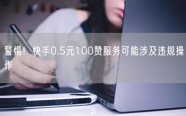 警惕！快手0.5元100赞服务可能涉及违规操作