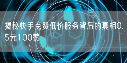 揭秘快手点赞低价服务背后的真相0.5元100赞