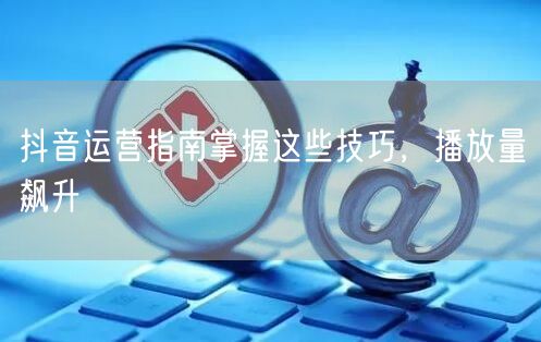 抖音运营指南掌握这些技巧，播放量飙升