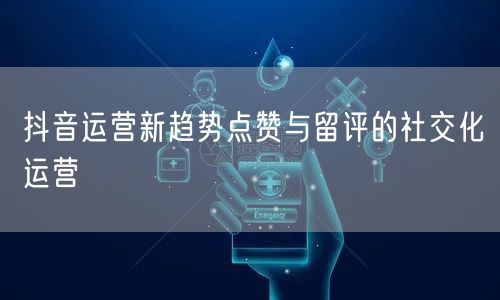 抖音运营新趋势点赞与留评的社交化运营