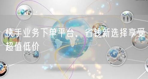 快手业务下单平台，省钱新选择享受超值低价