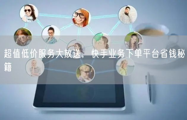 超值低价服务大放送，快手业务下单平台省钱秘籍