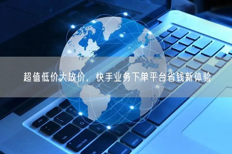 超值低价大放价，快手业务下单平台省钱新体验