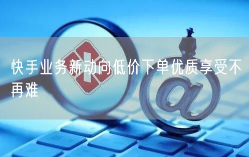 快手业务新动向低价下单优质享受不再难