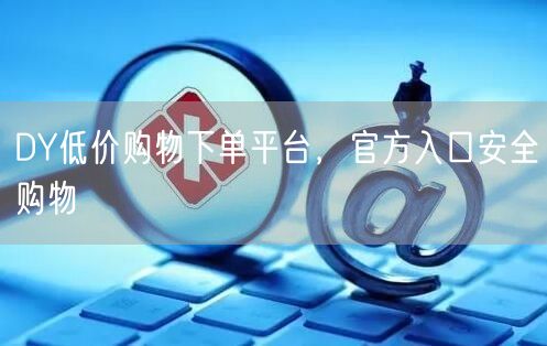 DY低价购物下单平台，官方入口安全购物