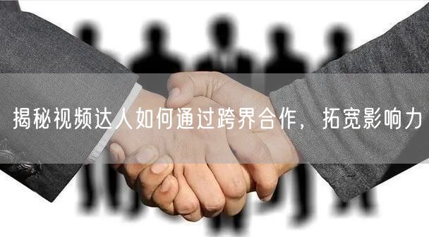 揭秘视频达人如何通过跨界合作，拓宽影响力