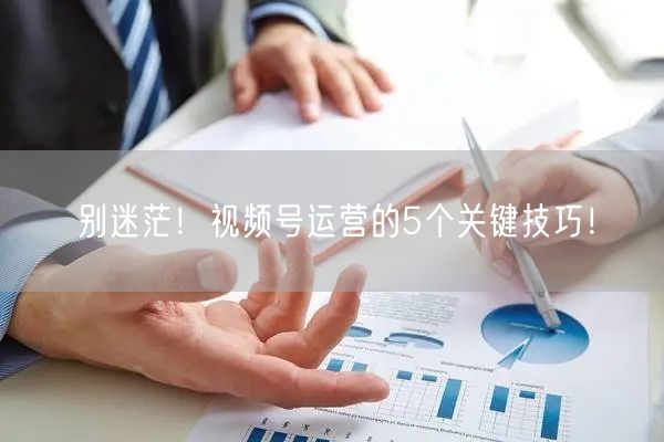 别迷茫！视频号运营的5个关键技巧！