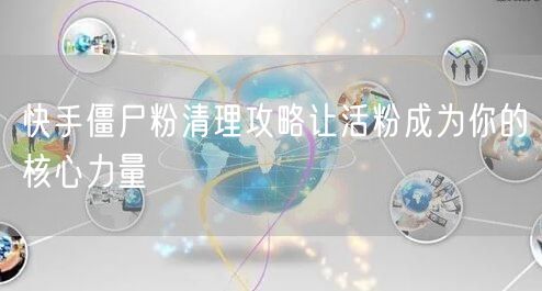 快手僵尸粉清理攻略让活粉成为你的核心力量