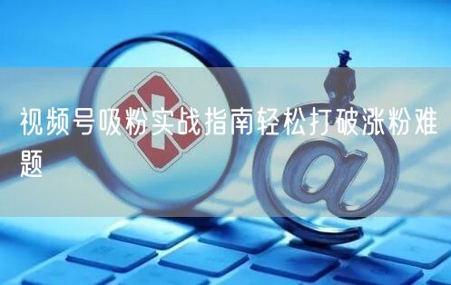 视频号吸粉实战指南轻松打破涨粉难题