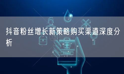 抖音粉丝增长新策略购买渠道深度分析