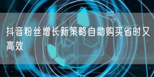抖音粉丝增长新策略自助购买省时又高效