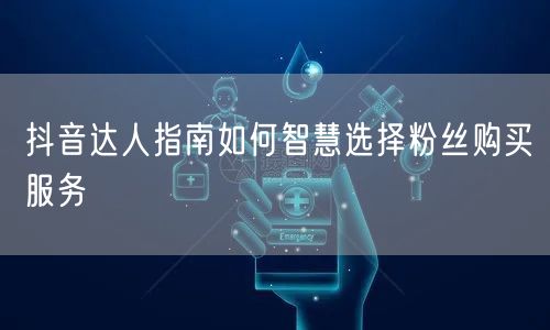 抖音达人指南如何智慧选择粉丝购买服务