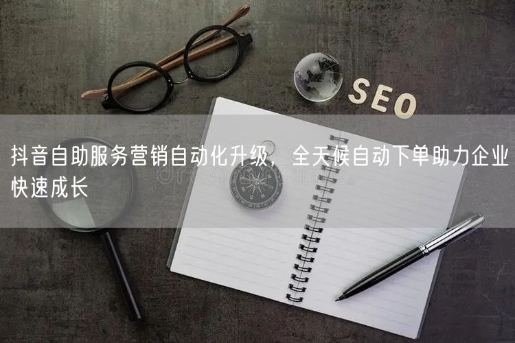 抖音自助服务营销自动化升级，全天候自动下单助力企业快速成长