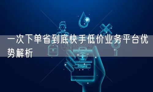 一次下单省到底快手低价业务平台优势解析