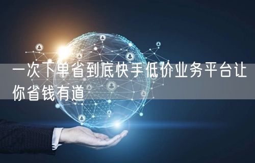 一次下单省到底快手低价业务平台让你省钱有道