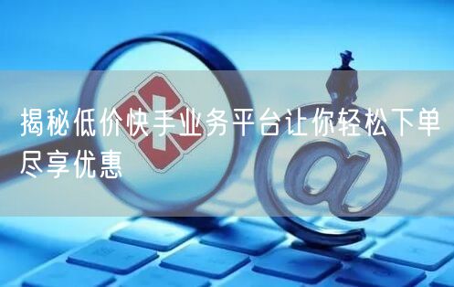 揭秘低价快手业务平台让你轻松下单尽享优惠
