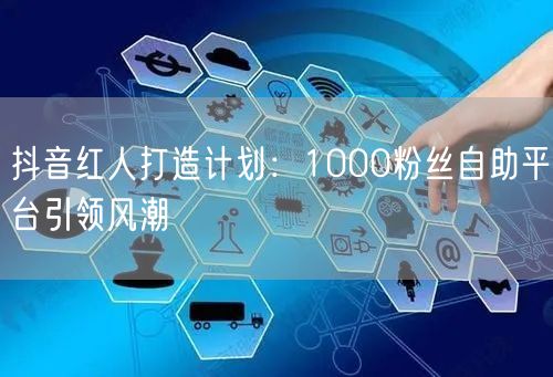 抖音红人打造计划：1000粉丝自助平台引领风潮