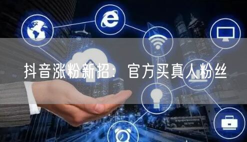 抖音涨粉新招：官方买真人粉丝